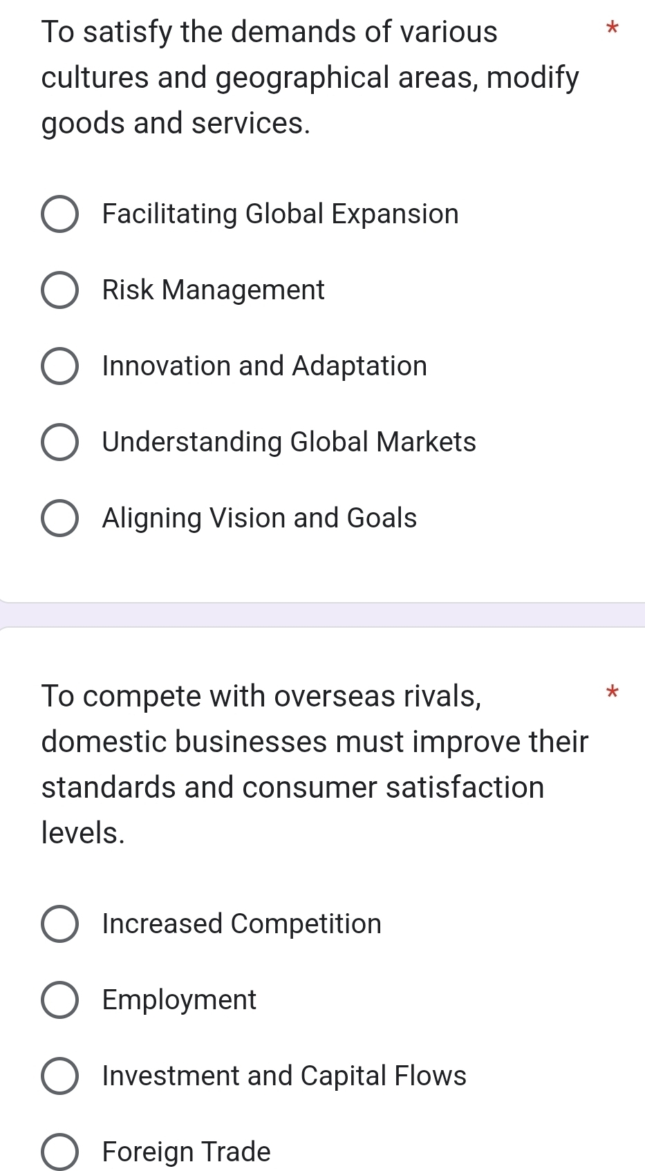 To satisfy the demands of various
*
cultures and geographical areas, modify
goods and services.
Facilitating Global Expansion
Risk Management
Innovation and Adaptation
Understanding Global Markets
Aligning Vision and Goals
To compete with overseas rivals,
*
domestic businesses must improve their
standards and consumer satisfaction
levels.
Increased Competition
Employment
Investment and Capital Flows
Foreign Trade