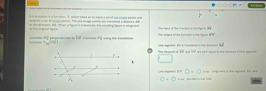 Hints I'm Done
Te input to a funiction can be a poirt
A translation is a function, T, which takes as its input a set of pre-image points and
outputs a set of image points. The pre-image points are translated a distance AB
in the direction AB. When a figure is translated, the resulting figure is congruent
to the original figure. The input of the function is the figure overline SV.
The output of the function is the figure
Consider overline PQ perpendicular to overleftrightarrow CB. Translate overline PQ
function T_TR(overline PQ). using the translation overline S'V'. 
Line segment SV is translated in the direction vector GK. 
The measure of overline SS' and overline VV are each equal to the measure of line segment
Line segment S'V is is not congruent to line segment SV, and
is C Is not parallel to line GW.
T transl ate overline OO