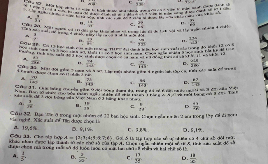 C.
B.  103/209 . frac 209.
D. 7315
Câu 27. Một hộp chứa 12 viên bì kích thước như nhau, trong đó có 5 viên bị màu xanh được đánh số
từ 1 đến 5; có 4 viên bí màu đỏ được đánh số nữ 1 đến 4 và 3 viên bi màu vàng được đánh số từ 1 đến
3. Lấy ngẫu nhiên 2 viên bi từ hộp, tính xác suất để 2 viên bị được lấy vừa khác màu vừa khác số.
A.  8/33 .
B.  14/33 .  29/66 .
C.
D. ·  37/66 ·
Cầu 28. Một người có 10 đội giày khác nhau và trong lúc đi du lịch vội vã lấy ngẫu nhiên 4 chiếc
Tính xác suất để trong 4 chiếc giày lây ra có ít nhất một đôi.
A.  3/7 .
B.  13/64 .  99/323 .  224/323 .
C.
D.
Câu 29. Có 13 học sinh của một trường THPT đạt danh hiệu học sinh xuất sắc trong đó khối 12 có 8
học sinh nam và 3 học sinh nữ, khối 11 có sinh nam. Chọn ngàu nhiên 3 học sinh bắt kỳ để trao
thưởng, tính xác suất để 3 học sinh được chọn có cả nam và nữ đồng thời có cả khối 11 và khối 12
A.  57/286 .
B.  24/143 .  27/143 .  229/286 .
C.
D.
Cầu 30. Một đội gồm 5 nam và 8 nữ. Lập một nhóm gồm 4 người hát tốp ca, tính xác suất để trong
4 người được chọn có ít nhất 3 nữ.
A.  70/143 .
B.  73/143 .  56/143 .  87/143 .
C.
D.
Cầu 31. Giải bóng chuyền gồm 9 đội bóng tham dự, trong đó có 6 đội nước ngoài và 3 đội của Việt
Nam. Ban tổ chức cho bốc thăm ngẫu nhiên để chia thành 3 bảng A,B,C và mối bảng có 3 đội, Tính
xác suất để 3 đội bóng của Việt Nam ở 3 bảng khác nhau.
A.  3/56 . B.  19/28 .  53/56 .
C.  9/28 .
D.
Câu 32. Bạn Tần ở trong một nhóm có 22 bạn học sinh. Chọn ngẫu nhiên 2 em trong lớp để đi xem
Văn nghệ. Xác suất để Tân được chọn là
A. 19,6%. B. 9,1%. C. 9,8%. D. 9,1%.
Câu 33. Cho tập hợp A= 2;3;4;5;6;7;8.  Gọi S là tập hợp các số tự nhiên có 4 chữ số đôi một
khác nhau được lập thành từ các chữ số của tập A. Chọn ngâu nhiên một số từ S, tính xác suất để số
được chọn mà trong mỗi số đó luôn luôn có mặt hai chữ số chẵn và hai chữ số lẻ.
A.  1/5 .  3/35 .  17/35 . D.  18/35 .
B.
C.