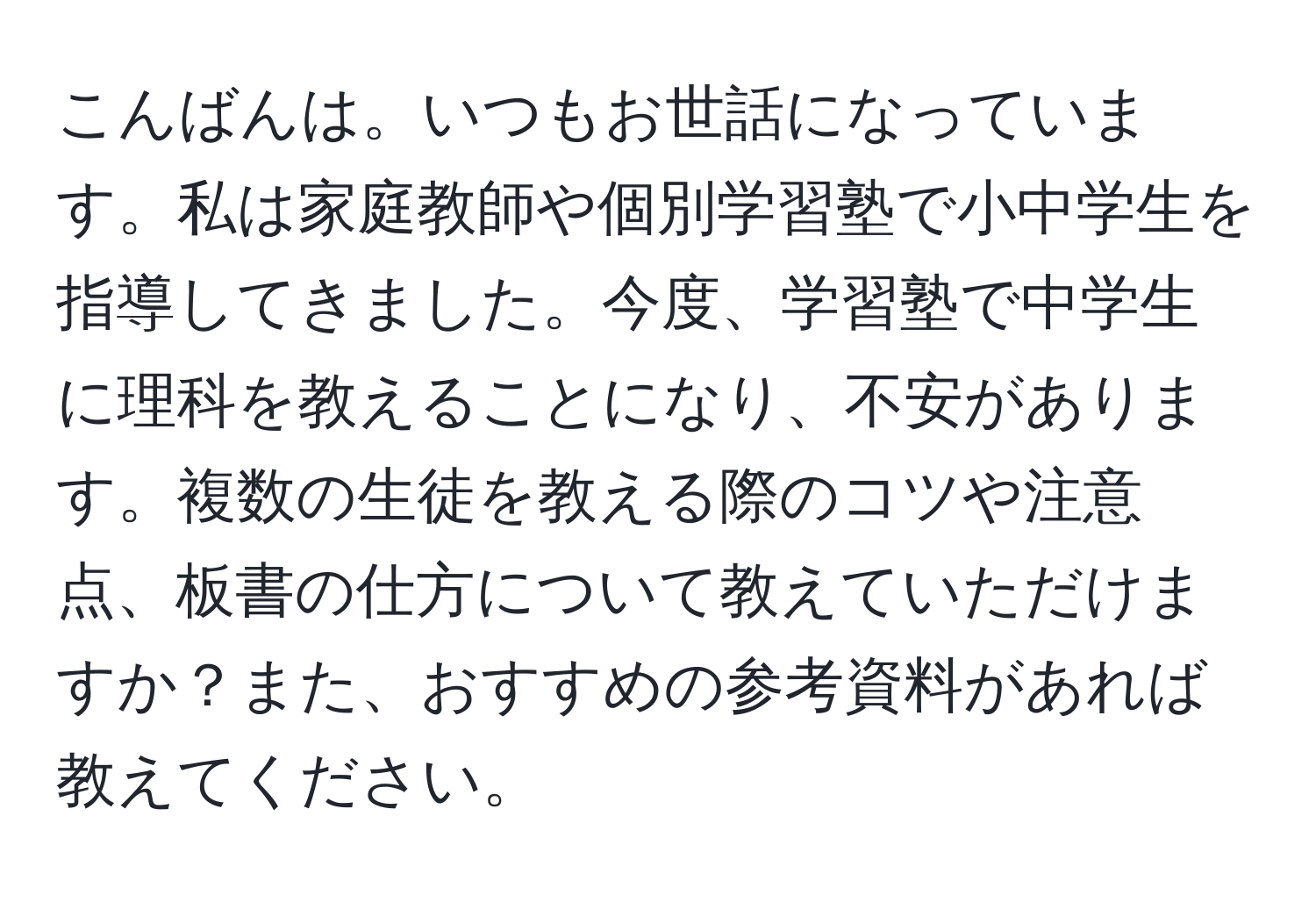 こんばんは。いつもお世話になっています。私は家庭教師や個別学習塾で小中学生を指導してきました。今度、学習塾で中学生に理科を教えることになり、不安があります。複数の生徒を教える際のコツや注意点、板書の仕方について教えていただけますか？また、おすすめの参考資料があれば教えてください。