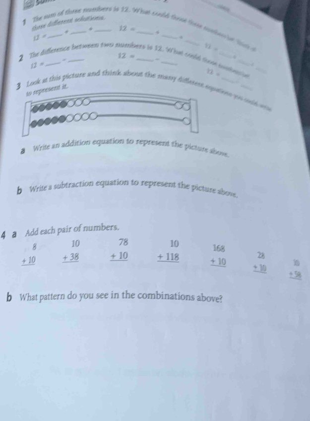 a

tree different solutions.
1 The som of thres mmbers io _hat could those these mmber iet this 
4 12= 4
12=
12=
12=
2 The difference between to . _ere to 12. What could a ~
12= _
_
d
12= gé_
to represent it.
Look at this picture and think about the many diffetenations oo oold o 
a Write an addition equation to represent the picture abovs.
b Wrile a subtraction equation to represent the picture above.
4 a Add each pair of numbers.
beginarrayr 8 +10 hline endarray beginarrayr 10 +38 hline endarray beginarrayr 78 +10 hline endarray beginarrayr 10 +118 hline endarray beginarrayr 168 +10 hline endarray beginarrayr 28 +10 hline endarray beginarrayr 10 +58 hline endarray
b What pattern do you see in the combinations above?