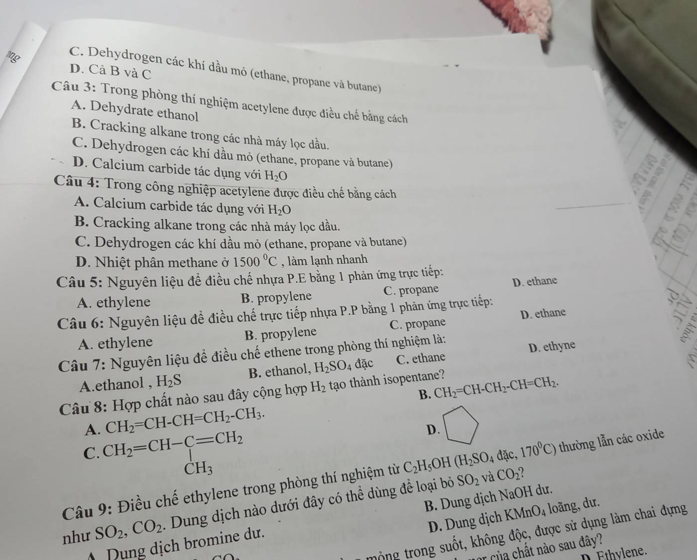 ong
C. Dehydrogen các khí dầu mỏ (ethane, propane và butane)
D. Cả B và C
Câu 3: Trong phòng thí nghiệm acetylene được điều chế bằng cách
A. Dehydrate ethanol
B. Cracking alkane trong các nhà máy lọc dầu.
C. Dehydrogen các khí dầu mỏ (ethane, propane và butane)
D. Calcium carbide tác dụng với H_2O

Câu 4: Trong công nghiệp acetylene được điều chế bằng cách
a  B a
A. Calcium carbide tác dụng với H_2O
_
B. Cracking alkane trong các nhà máy lọc dầu.
_
C. Dehydrogen các khí dầu mỏ (ethane, propane và butane)
D. Nhiệt phân methane ở 1500°C , làm lạnh nhanh
Câu 5: Nguyên liệu để điều chế nhựa P.E bằng 1 phản ứng trực tiếp:
A. ethylene B. propylene C. propane D. ethane
Câu 6: Nguyên liệu để điều chế trực tiếp nhựa P.P bằng 1 phản ứng trực tiếp:
A. ethylene B. propylene C. propane D. ethane
  
Câu 7: Nguyên liệu để điều chế ethene trong phòng thí nghiệm là:
A.ethanol , H_2S B. ethanol, H_2SO_4 đặc C. ethane D. ethyne
B. CH_2=CH-CH_2-CH=CH_2.
Câu 8: Hợp chất nào sau đây cộng hợp H_2 tạo thành isopentane?
A. CH_2=CH-CH=CH_2-CH_3.
C. CH_2=CH-C=CH_2
D.
CH_3
Câu 9: Điều chế ethylene trong phòng thí nghiệm từ C_2H_5O H (H_2SO_4 đặc, 170°C) thường lẫn các oxide
như SO_2,CO_2. Dung dịch nào dưới đây có thể dùng để loại bỏ
SO_2 và CO_2^circ  2
D. Dung dịch KMnO4 loãng, dư.
Dung dịch bromine dư. B. Dung dịch NaOH dư.
tông trong suốt, không độc, được sử dụng làm chai đựng
r  của chất nào sau đây?
D thylene.