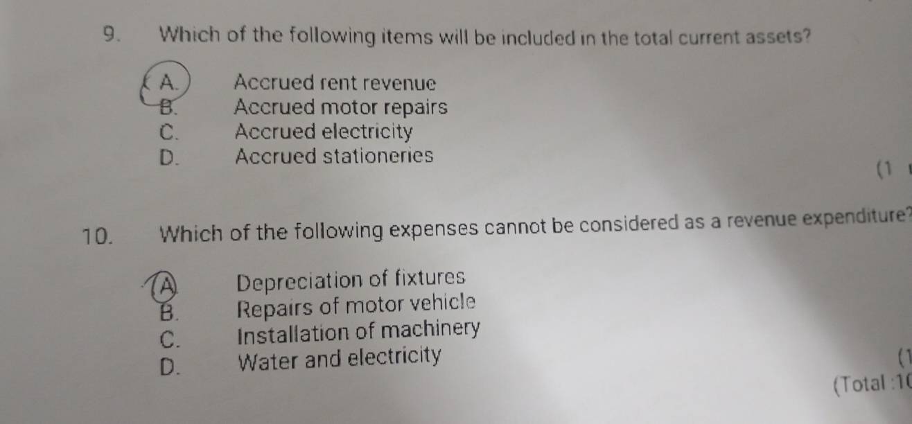 Which of the following items will be included in the total current assets?
A. Accrued rent revenue
B. Accrued motor repairs
C. Accrued electricity
D. Accrued stationeries
(1 
10. Which of the following expenses cannot be considered as a revenue expenditure?
A Depreciation of fixtures
B. Repairs of motor vehicle
C. Installation of machinery
D. Water and electricity
(Total :10