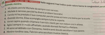 25, NERSO L ANALISI DEL PERIODO. Nelle seguenti frasi indica quale valore hanno le congiunzioni perch 
guando, mentre. 
1. Mi chiedo perché Michele sia sempre così nervoso. 
2. Michele è nervoso perché ha diversi problemi lavorativi. 
_ 
3. Carola mi ha prestato il suo computer perché possa scrivere una tesina per la scuola.__ 
_ 
4. Quando dorme, Elisa scompiglia sempre tutte le coperte. 
_ 
5. Vorrei capire quando chiamare il servizio clienti per non restare ore in attesa. 
6. Agisci sempre in modo affrettato, quando dovresti fermarti a riflettere. 
_ 
7 Mi sono arrabbiato con Giovanna, mentre avrei dovuto ascoltare il suo parere._ 
8. Mentre riordina casa, Fabrizio ama ascoltare musica classica.