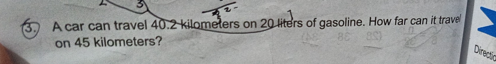 3 
3. A car can travel 40.2 kilometers on 20 liters of gasoline. How far can it travel 
on 45 kilometers? 
Directic