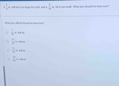 A  3/8 +h drill bit is too large for a job, and a  5/16 -in n. bit is too small. What size should be tried next?
What size drill bit should be tried next?
 7/32 in drill bit
 13/32 in drill bìt
 11/32 in : drill bil
 19/64  in drill bit