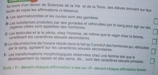 Au cours d'un devoir de Sciences de la Vie et de la Terre, des élèves écrivent sur leur 
feuille de copie les affirmations ci-dessous. 
A- Les spermatozoïdes et les ovules sont des gamètes. 
B- Les substances produites par des gonades et véhiculées par le sang pour agir sur des 
organes cibles sont appelées des hormones. 
C- Les testicules et le le pénis, chez l'homme, de même que le vagin chez la femme, 
constituent les caractères sexuels secondaires. 
D- Le rôle endocrine de l'ovaire réside dans le fait qu'il produit des hormones qui, véhiculées 
par le sang, agissent sur les caractères sexuels secondaires. 
F- Les transformations morphologiques observées chez une femme tels que le 
développement du bassin et des seins, etc., sont des caractères sexuels primaires. 
Écris « V » devant chaque affirmation vraie ou «F» devant chaque affirmation fausse.