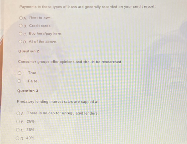 Payments to these types of loans are generally recorded on your credit report:
A. Rent-to -o wn .
B. Credit cards.
C. Buy here/pay here.
D. All of the above.
Question 2
Consumer groups offer opinions and should be researched.
True.
False.
Question 3
Predatory lending interest rates are capped at:
A There is no cap for unregulated lenders.
B. 25%.
C. 35%.
D. 40%.