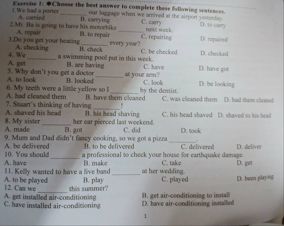 Choose the best answer to complete these following sentences.
1.We had a porter _our luggage when we arrived at the airport yesterday.
A. carried B. carrying C. carry
D. to carry
2.Mr. Ba is going to have his motorbike _next week.
A. repair B. to repair C. repairing D. repaired
3.Do you get your heating_ every year?
A. checking B. check C. be checked D. checked
4. We_ a swimming pool put in this week.
A. get B. are having C. have D. have got
5. Why don’t you get a doctor _at your arm?
A. to look B. looked C. look D. be looking
6. My teeth were a little yellow so I _by the dentist.
A. had cleaned them B. have them cleaned C. was cleaned them D. had them cleaned
7. Stuart’s thinking of having _!
A. shaved his head B. his head shaving C. his head shaved D. shaved to his head
8. My sister_ her ear pierced last weekend.
A. made B. got C. did D. took
9. Mum and Dad didn’t fancy cooking, so we got a pizza _.
A. be delivered B. to be delivered C. delivered D. deliver
10. You should _a professional to check your house for earthquake damage.
A. have B. make C. take D. get
11. Kelly wanted to have a live band _at her wedding.
A. to be played B. play C. played
D. been playing
_
12. Can we this summer?
A. get installed air-conditioning B. get air-conditioning to install
C. have installed air-conditioning D. have air-conditioning installed
1