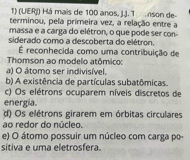 (UERJ) Há mais de 100 anos, J.J. T son de-
terminou, pela primeira vez, a relação entre a
massa e a carga do elétron, o que pode ser con-
siderado como a descoberta do elétron.
É reconhecida como uma contribuição de
Thomson ao modelo atômico:
a) O átomo ser indivisível.
b) A existência de partículas subatômicas.
c) Os elétrons ocuparem níveis discretos de
energia.
d) Os elétrons girarem em órbitas circulares
ao redor do núcleo.
e) O átomo possuir um núcleo com carga po-
sitiva e uma eletrosfera.