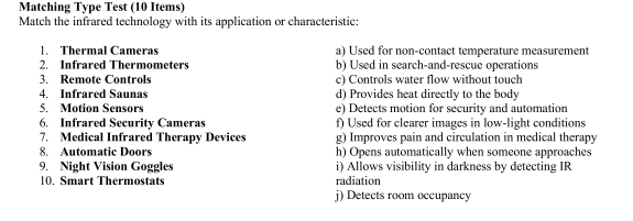 Matching Type Test (10 Items)
Match the infrared technology with its application or characteristic:
1. Thermal Cameras a) Used for non-contact temperature measurement
2. Infrared Thermometers b) Used in search-and-rescue operations
3. Remote Controls c) Controls water flow without touch
4. Infrared Saunas d) Provides heat directly to the body
5. Motion Sensors e) Detects motion for security and automation
6. Infrared Security Cameras f) Used for clearer images in low-light conditions
7. Medical Infrared Therapy Devices g) Improves pain and circulation in medical therapy
8. Automatic Doors h) Opens automatically when someone approaches
9. Night Vision Goggles i) Allows visibility in darkness by detecting IR
10. Smart Thermostats radiation
) Detects room occupancy