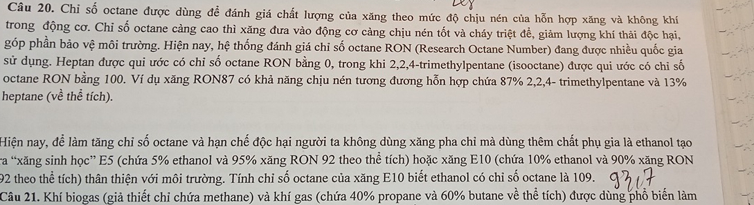 Chỉ số octane được dùng để đánh giá chất lượng của xăng theo mức độ chịu nén của hỗn hợp xăng và không khí 
trong động cơ. Chỉ số octane càng cao thì xăng đưa vào động cơ càng chịu nén tốt và cháy triệt đề, giảm lượng khí thải độc hại, 
góp phần bảo vệ môi trường. Hiện nay, hệ thống đánh giá chỉ số octane RON (Research Octane Number) đang được nhiều quốc gia 
sử dụng. Heptan được qui ước có chỉ số octane RON bằng 0, trong khi 2, 2, 4 -trimethylpentane (isooctane) được qui ước có chỉ số 
octane RON bằng 100. Ví dụ xăng RON87 có khả năng chịu nén tương đương hỗn hợp chứa 87% 2, 2, 4 - trimethylpentane và 13%
heptane (về thể tích). 
Hiện nay, để làm tăng chỉ số octane và hạn chế độc hại người ta không dùng xăng pha chỉ mà dùng thêm chất phụ gia là ethanol tạo 
tra “xăng sinh học” E5 (chứa 5% ethanol và 95% xăng RON 92 theo thể tích) hoặc xăng E10 (chứa 10% ethanol và 90% xăng RON
192 theo thể tích) thân thiện với môi trường. Tính chỉ số octane của xăng E10 biết ethanol có chỉ số octane là 109. 
Câu 21. Khí biogas (giả thiết chỉ chứa methane) và khí gas (chứa 40% propane và 60% butane về thể tích) được dùng phổ biến làm