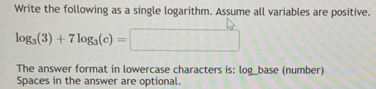 Write the following as a single logarithm. Assume all variables are positive.
log _3(3)+7log _3(c)=□
The answer format in lowercase characters is: log_base (number) 
Spaces in the answer are optional.