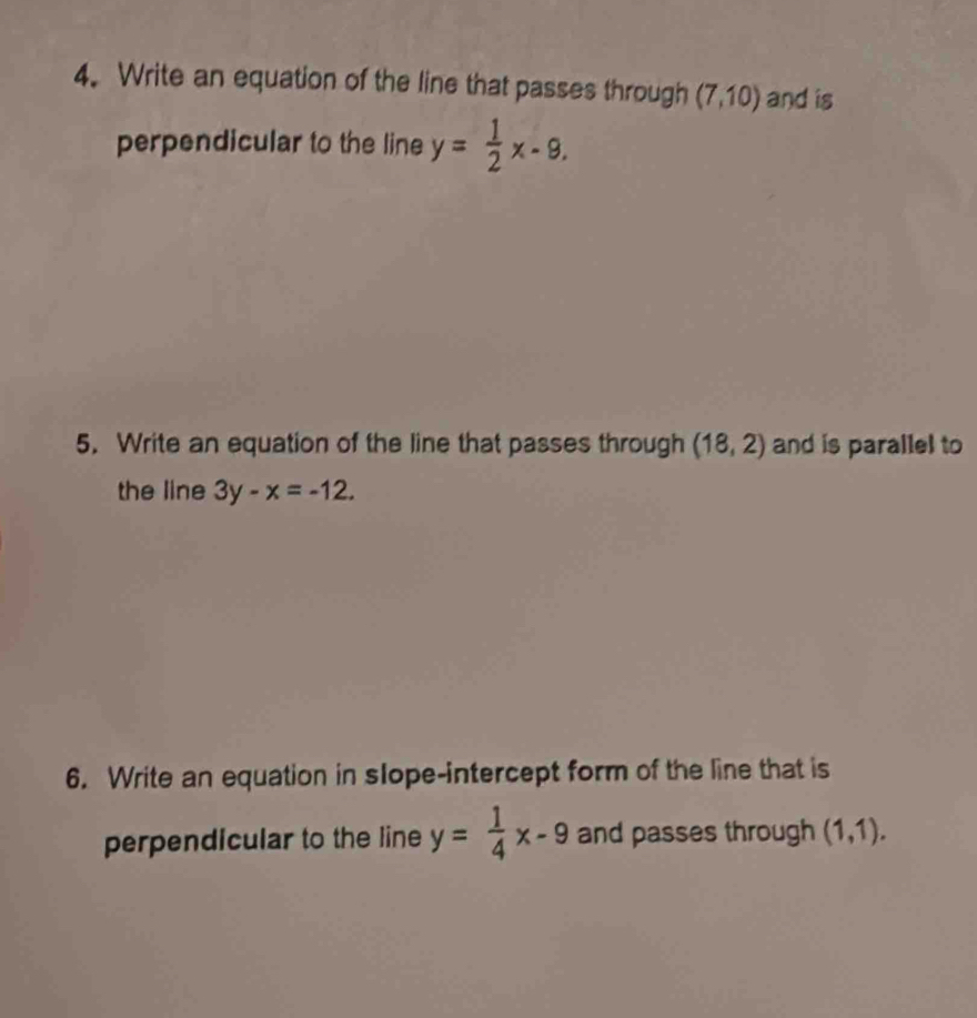 Write an equation of the line that passes through (7,10) and is 
perpendicular to the line y= 1/2 x-9. 
5. Write an equation of the line that passes through (18,2) and is parallel to 
the line 3y-x=-12. 
6. Write an equation in slope-intercept form of the line that is 
perpendicular to the line y= 1/4 x-9 and passes through (1,1).