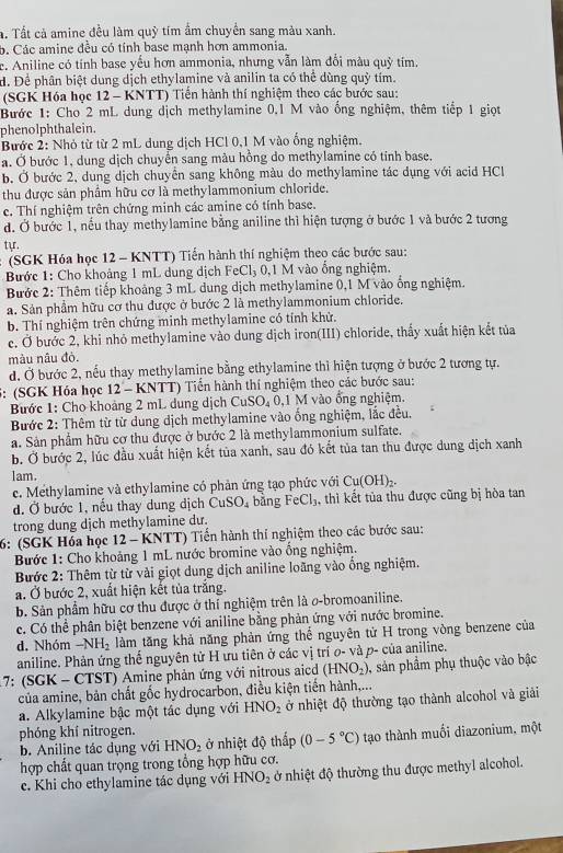 Tất cả amine đều làm quỹ tím ẩm chuyển sang màu xanh.
b. Các amine đều có tính base mạnh hơn ammonia.
e. Aniline có tính base yếu hơn ammonia, nhưng vẫn làm đổi màu quỹ tím.
d. Để phân biệt dung dịch ethylamine và anilin ta có thể dùng quỷ tím.
(SGK Hóa học 12 - KNTT) Tiến hành thí nghiệm theo các bước sau:
Bước 1: Cho 2 mL dung dịch methylamine 0,1 M vào ống nghiệm, thêm tiếp 1 giọt
phenolphthalein.
Bước 2: Nhỏ từ từ 2 mL dung dịch HCl 0,1 M vào ống nghiệm.
a. Ở bước 1, dung dịch chuyền sang màu hồng do methylamine có tỉnh base.
b. Ở bước 2, dung dịch chuyển sang không màu do methylamine tác dụng với acid HCl
thu được sản phầm hữu cơ là methylammonium chloride.
c. Thí nghiệm trên chứng minh các amine có tính base.
d. Ở bước 1, nếu thay methylamine bằng aniline thì hiện tượng ở bước 1 và bước 2 tương
tựr.
(SGK Hóa học 12 - KNTT) Tiến hành thí nghiệm theo các bước sau:
Bước 1: Cho khoảng 1 mL dung dịch FeCl_3 0,1 M vào ổng nghiệm,
Bước 2: Thêm tiếp khoảng 3 mL dung dịch methylamine 0,1 M vào ổng nghiệm.
a. Sản phầm hữu cơ thu được ở bước 2 là methylammonium chloride.
b. Thí nghiệm trên chứng minh methylamine có tính khử.
e. Ở bước 2, khi nhỏ methylamine vào dung dịch iron(III) chloride, thấy xuất hiện kết tủa
màu nâu độ.
đ, Ở bước 2, nếu thay methylamine bằng ethylamine thì hiện tượng ở bước 2 tương tự.
: (SGK Hóa học 12 - KNTT) Tiến hành thí nghiệm theo các bước sau:
Bước 1: Cho khoảng 2 mL dung dịch CuSO₄ 0,1 M vào ổng nghiệm.
Bước 2: Thêm từ từ dung dịch methylamine vào ống nghiệm, lắc đều.
a. Sản phẩm hữu cơ thu được ở bước 2 là methylammonium sulfate.
b. Ở bước 2, lúc đầu xuất hiện kết tủa xanh, sau đó kết tủa tan thu được dung dịch xanh
lam.
c. Methylamine và ethylamine có phản ứng tạo phức với Cu(OH)_2.
d. Ở bước 1, nếu thay dung dịch CuSO_4 bằng FeCl_3 , thì kết tủa thu được cũng bị hòa tan
trong dung dịch methylamine dư.
6: (SGK Hóa học 12 - KNTT) Tiến hành thí nghiệm theo các bước sau:
Bước 1: Cho khoảng 1 mL nước bromine vào ống nghiệm.
Bước 2: Thêm từ từ vài giọt dung dịch aniline loãng vào ống nghiệm,
a. Ở bước 2, xuất hiện kết tủa trắng.
b. Sản phẩm hữu cơ thu được ở thí nghiệm trên là o-bromoaniline.
c. Có thể phân biệt benzene với aniline bằng phản ứng với nước bromine.
d. Nhóm -NH_2 làm tăng khả năng phản ứng thể nguyên tử H trong vòng benzene của
aniline. Phản ứng thế nguyên tử H ưu tiên ở các vị trí o- và p- của aniline.
7: (SGK - CTST) Amine phản ứng với nitrous aicd (HNO_2) 3, sản phẩm phụ thuộc vào bậc
của amine, bản chất gốc hydrocarbon, điều kiện tiến hành,...
a. Alkylamine bậc một tác dụng với HNO_2 ở nhiệt độ thường tạo thành alcohol và giải
phóng khí nitrogen.
b. Aniline tác dụng với HNO_2 ở nhiệt độ thấp (0-5°C) tạo thành muối diazonium, một
hợp chất quan trọng trong tổng hợp hữu cơ.
c. Khi cho ethylamine tác dụng với HNO_2 ở nhiệt độ thường thu được methyl alcohol.