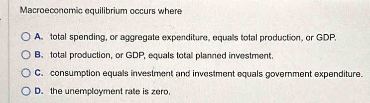 Macroeconomic equilibrium occurs where
A. total spending, or aggregate expenditure, equals total production, or GDP.
B. total production, or GDP, equals total planned investment.
C. consumption equals investment and investment equals government expenditure.
D. the unemployment rate is zero.