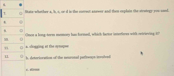 State whether a, b, c, or d is the correct answer and then explain the strategy you used. 
8. 
9. 
Once a long-term memory has formed, which factor interferes with retrieving it? 
10. 
11. a. clogging at the synapse 
12. b. deterioration of the neuronal pathways involved 
c. stress