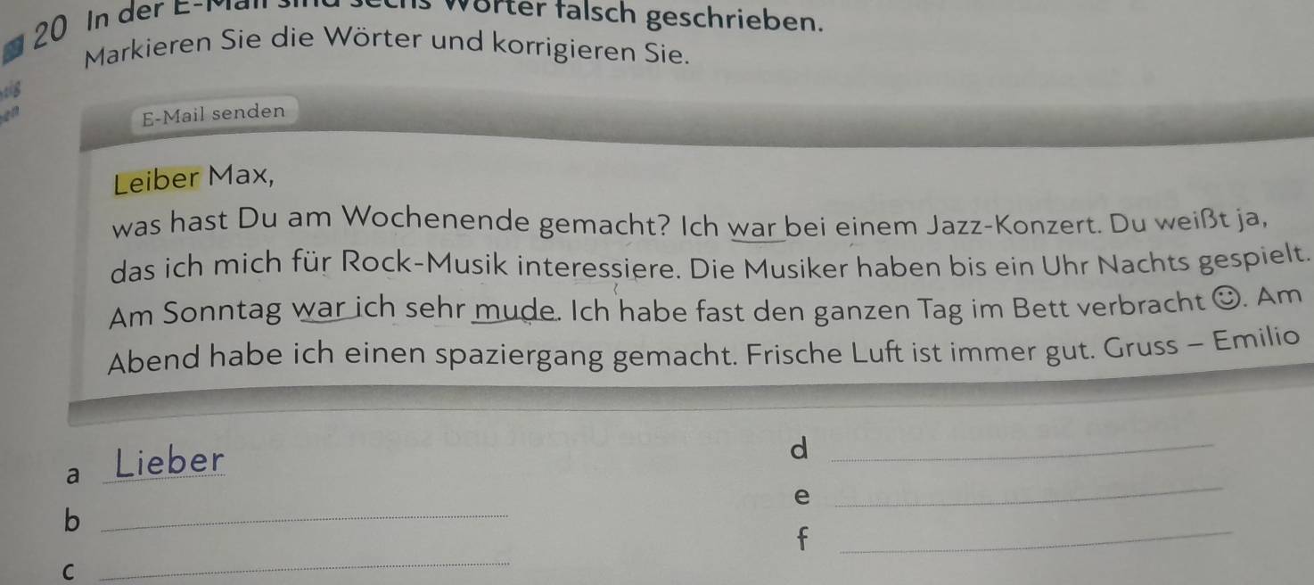 In der E-Man 
Worter falsch geschrieben. 
Markieren Sie die Wörter und korrigieren Sie. 
tg 
en 
E-Mail senden 
Leiber Max, 
was hast Du am Wochenende gemacht? Ich war bei einem Jazz-Konzert. Du weißt ja, 
das ich mich für Rock-Musik interessiere. Die Musiker haben bis ein Uhr Nachts gespielt. 
Am Sonntag war ich sehr mude. Ich habe fast den ganzen Tag im Bett verbracht O. Am 
Abend habe ich einen spaziergang gemacht. Frische Luft ist immer gut. Gruss - Emilio 
a Lieber 
_d 
e 
_ 
_ 
_b 
_ 
f 
C