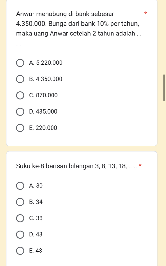 Anwar menabung di bank sebesar
*
4.350.000. Bunga dari bank 10% per tahun,
maka uang Anwar setelah 2 tahun adalah . .
A. 5.220.000
B. 4.350.000
C. 870.000
D. 435.000
E. 220.000
Suku ke- 8 barisan bilangan 3, 8, 13, 18, ..... *
A. 30
B. 34
C. 38
D. 43
E. 48