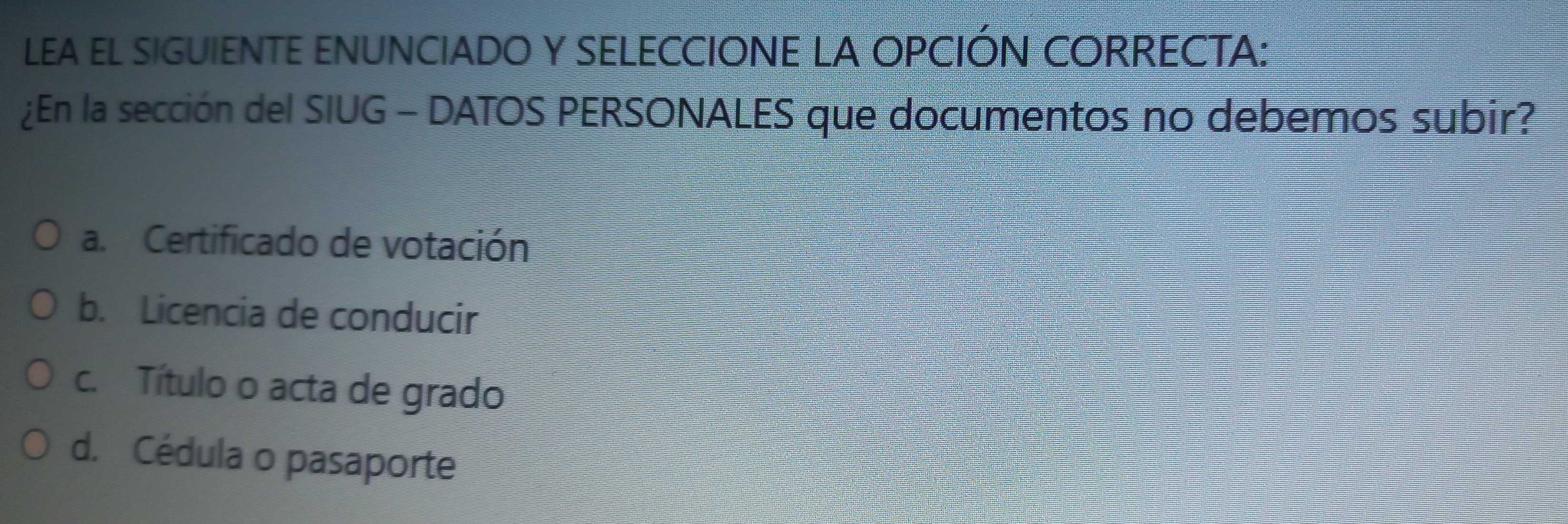 LEA EL SIGUIENTE ENUNCIADO Y SELECCIONE LA OPCIÓN CORRECTA:
¿En la sección del SIUG - DATOS PERSONALES que documentos no debemos subir?
a. Certificado de votación
b. Licencia de conducir
c. Título o acta de grado
d. Cédula o pasaporte