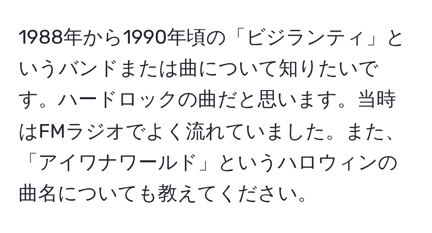 1988年から1990年頃の「ビジランティ」というバンドまたは曲について知りたいです。ハードロックの曲だと思います。当時はFMラジオでよく流れていました。また、「アイワナワールド」というハロウィンの曲名についても教えてください。