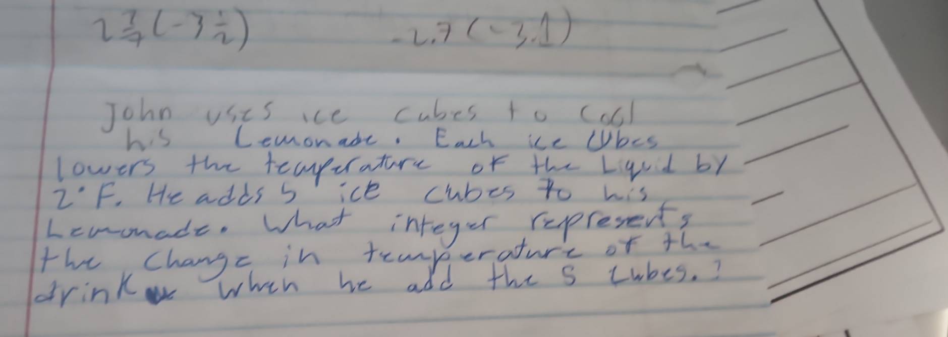 2 7/7 (-3 1/2 )
-2.7(-3.1)
John usis ice cubes to coll 
his Lemonade. Each ice lbes 
lowers the teaperature of the Lqvd by
2°F. He adds b ice cubes to his 
Lcuonade. What integer represents 
the changc in teanp erature of the 
drink when he add the s Lubes.?