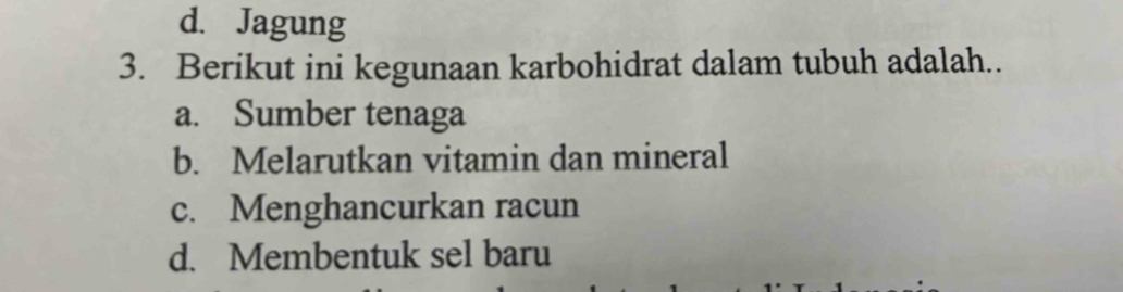 d. Jagung
3. Berikut ini kegunaan karbohidrat dalam tubuh adalah..
a. Sumber tenaga
b. Melarutkan vitamin dan mineral
c. Menghancurkan racun
d. Membentuk sel baru