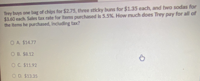 Trey buys one bag of chips for $2.75, three sticky buns for $1.35 each, and two sodas for
$3.60 each. Sales tax rate for items purchased is 5.5%. How much does Trey pay for all of
the items he purchased, including tax?
A. $14.77
B. $8.12
C. $11.92
D. $13.35