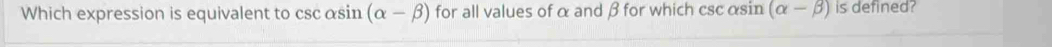 Which expression is equivalent to cscαsin (alpha -beta ) for all values of α and β for which csc αsin (alpha -beta ) is defined?