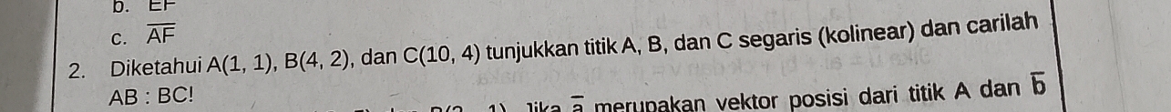 b. E
C. overline AF
2. Diketahui A(1,1), B(4,2) , dan C(10,4) tunjukkan titik A, B, dan C segaris (kolinear) dan carilah
AB : BC!
Tika overline 3 merupakan vektor posisi dari titik A dan 5