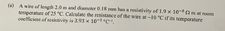 A wire of length 2.0 m and diameter 0.18 mm has a resistivity of 1.9* 10^(-8)Omega m at room 
temperature of 25°C. Calculate the resistance of the wire at -10°C if its temperature 
coefficient of resistivity is 3.93* 10^(-3circ)C^(-1).