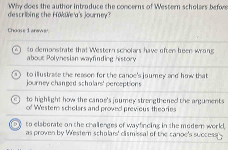 Why does the author introduce the concerns of Western scholars before
describing the Hōküle a's journey?
Choose 1 answer:
) to demonstrate that Western scholars have often been wrong
about Polynesian wayfinding history
of to illustrate the reason for the canoe's journey and how that
journey changed scholars' perceptions
a to highlight how the canoe's journey strengthened the arguments
of Western scholars and proved previous theories
D to elaborate on the challenges of wayfinding in the modern world,
as proven by Western scholars' dismissal of the canoe's success