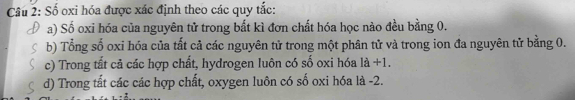 Số oxi hóa được xác định theo các quy tắc:
a) Số oxi hóa của nguyên tử trong bất kì đơn chất hóa học nào đều bằng 0.
b) Tổng số oxi hóa của tất cả các nguyên tử trong một phân tử và trong ion đa nguyên tử bằng 0.
c) Trong tất cả các hợp chất, hydrogen luôn có số oxi hóa 1a+1.
d) Trong tất các các hợp chất, oxygen luôn có số oxi hóa là -2.