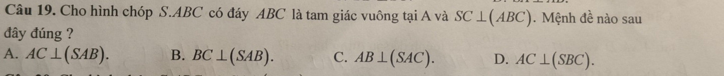 Cho hình chóp S. ABC có đáy ABC là tam giác vuông tại A và SC⊥ (ABC). Mệnh đề nào sau
đây đúng ?
A. AC⊥ (SAB). B. BC⊥ (SAB). C. AB⊥ (SAC). D. AC⊥ (SBC).