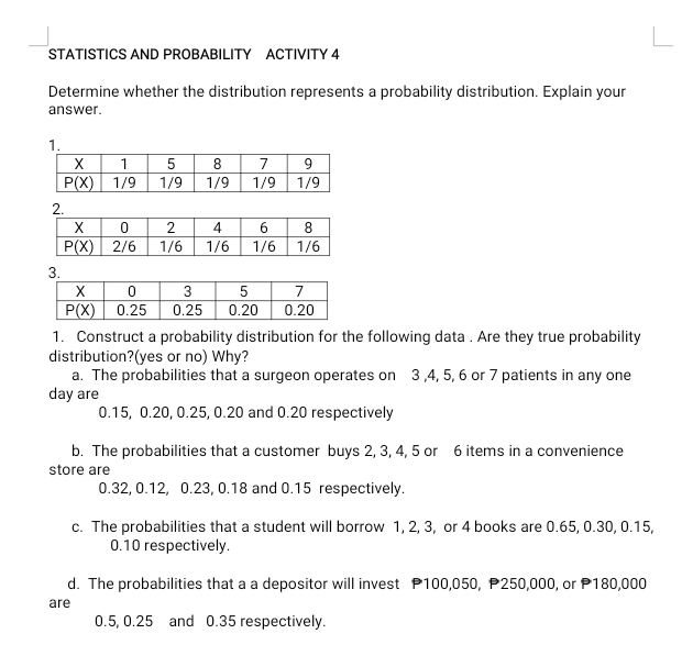 STATISTICS AND PROBABILITY ACTIVITY 4
Determine whether the distribution represents a probability distribution. Explain your
answer.
1.
3.
1. Construct a probability distribution for the following data . Are they true probability
distribution?(yes or no) Why?
a. The probabilities that a surgeon operates on 3 ,4, 5, 6 or 7 patients in any one
day are
0.15, 0.20, 0.25, 0.20 and 0.20 respectively
b. The probabilities that a customer buys 2, 3, 4, 5 or 6 items in a convenience
store are
0.32, 0.12, 0.23, 0.18 and 0.15 respectively.
c. The probabilities that a student will borrow 1, 2, 3, or 4 books are 0.65, 0.30, 0.15,
0.10 respectively.
d. The probabilities that a a depositor will invest P100,050, P250,000, or P180,000
are
0.5, 0.25 and 0.35 respectively.