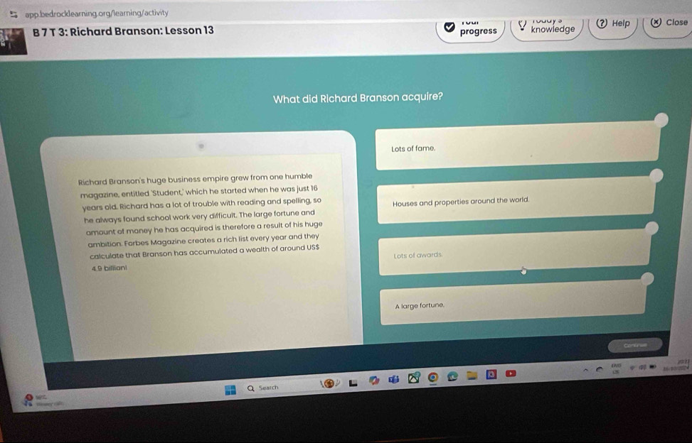 Help Close
B 7 T 3: Richard Branson: Lesson 13 progress knowledge
What did Richard Branson acquire?
Lots of fame.
Richard Branson's huge business empire grew from one humble
magazine, entitled 'Student,' which he started when he was just 16
years old. Richard has a lot of trouble with reading and spelling, so Houses and properties around the world.
he always found school work very difficult. The large fortune and
amount of maney he has acquired is therefore a result of his huge
ambition. Forbes Magazine creates a rich list every year and they
calculate that Branson has accumulated a wealth of around US $
4.9 billion! Lots of awards
A large fortune.
Confe w
Search