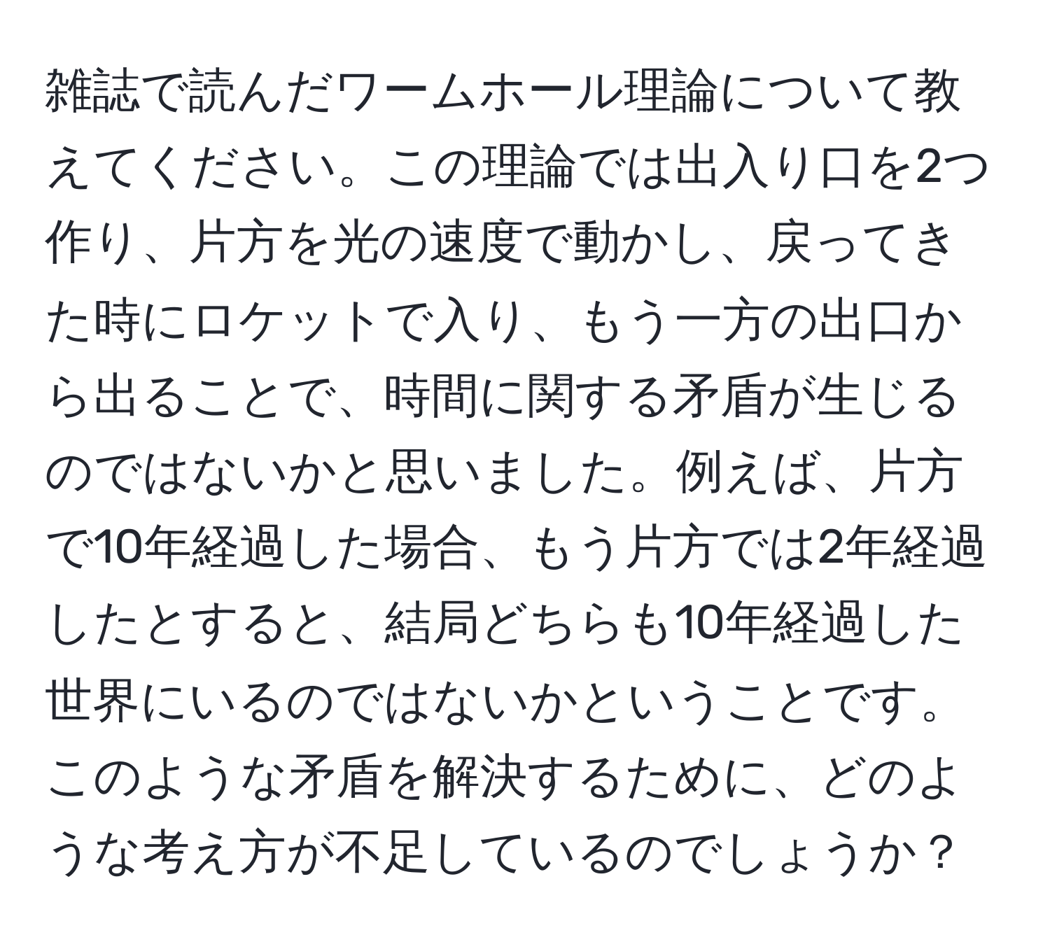 雑誌で読んだワームホール理論について教えてください。この理論では出入り口を2つ作り、片方を光の速度で動かし、戻ってきた時にロケットで入り、もう一方の出口から出ることで、時間に関する矛盾が生じるのではないかと思いました。例えば、片方で10年経過した場合、もう片方では2年経過したとすると、結局どちらも10年経過した世界にいるのではないかということです。このような矛盾を解決するために、どのような考え方が不足しているのでしょうか？