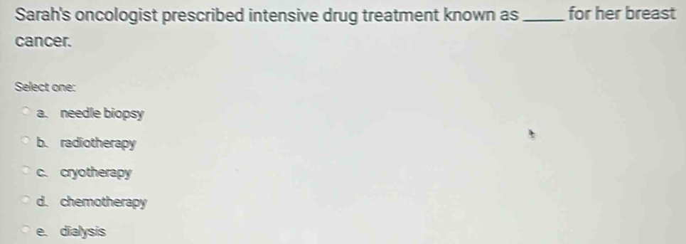 Sarah's oncologist prescribed intensive drug treatment known as _for her breast
cancer.
Select one:
a. needle biopsy
b. radiotherapy
c. cryotherapy
d. chemotherapy
e. dialysis