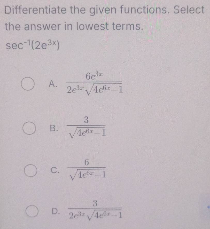 Differentiate the given functions. Select
the answer in lowest terms.
sec^(-1)(2e^(3x))
A.  6e^(3x)/2e^(3x)sqrt(4e^(6x)-1) 
B.  3/sqrt(4e^(6x)-1) 
C.  6/sqrt(4e^(6x)-1) 
D.  3/2e^(3x)sqrt(4e^(6x)-1) 