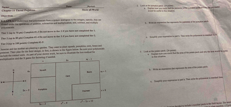 Name: Date: Period: 2. Look at the pempkin patch. (24 points)
Chapter 11 Tiered Problems Show all Work! a. Explain how you could find the perimeter of the pumpkin patch and why the perimeter
would be useful in this situation.
Objectives
B.A.APR.A.1 Understand that polynomials form a system analogous to the integers, namely, they are
closed under the operations of addition, subtraction and multiplication; add, subtract, and multiply
polynomials. b. Write an exprestion that represents the perimeter of the pumpkin patch
Tier 1 (up to 70 pts) Complete #1-3 Do not move to tier 2 if you have not completed tier 1.
Tier 2 (up to 85 pts) Complete #1-4 Do not move to tier 3 if you have not completed tier 2.
Tier 3 (up to 100 points) Complete #1-5 c. Simplify your expression in part b. Then write the polynomial in standard form
Jasmine and her mother are planting a garden. They want to plant squash, pumpkins, corn, beans and
potatoes. Their plan for the field design, in feet, is shown in the figure below. Be sure your polynomials
include the correct units. As part of your shown work, be sure to illustrate the box method for
multiplication and the eded. 3. Look at the potato patch. (24 points) a. Explain how you could find the area of the potsto patch and why the area would be uscful
in this situation.
b. Write an expression that represents the area of the powto patch
w
c. Simplify your expression in part b. Then write the polynomial in standard form
ecided to include a zucchini patch in the field layout. She want n p'ant rucchini. (12 por