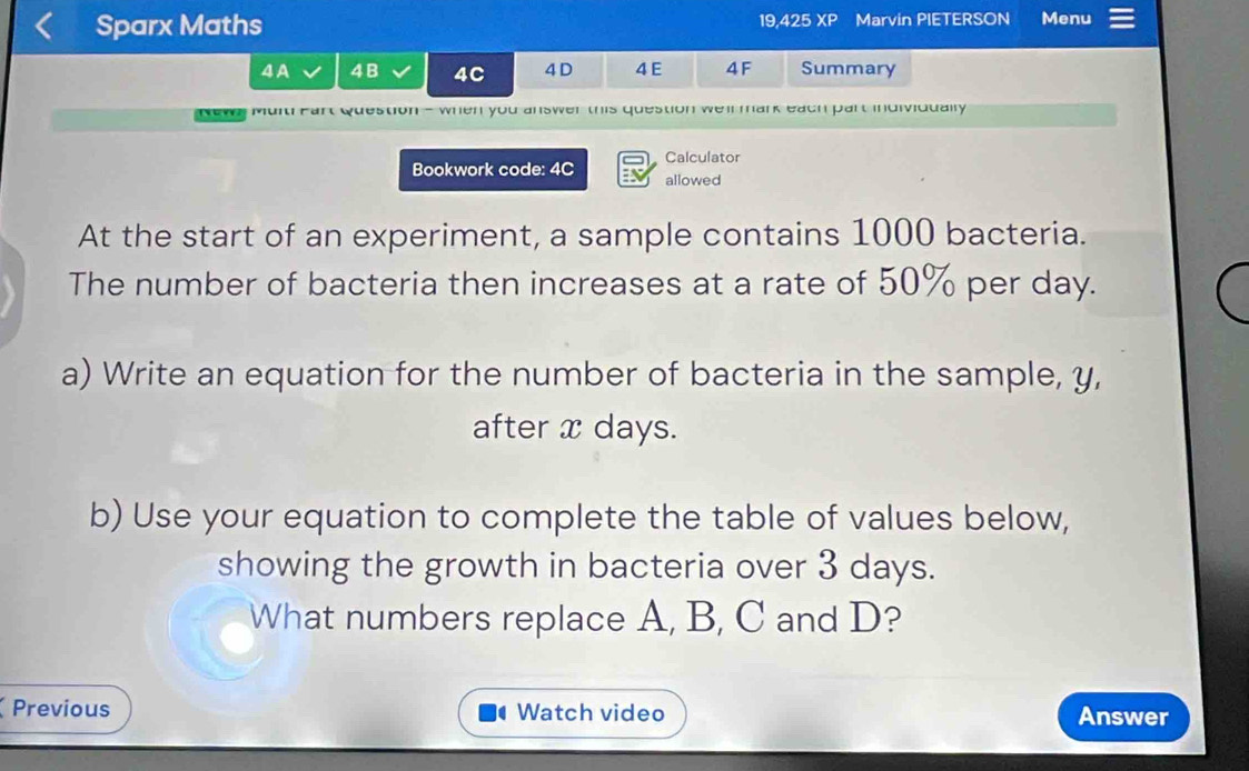 Sparx Maths 19,425 XP Marvin PIETERSON Menu 
4A 4B 4C 4 D 4 E 4F Summary 
News Mult Part Question - when you answer this question weir mark each part individually 
Calculator 
Bookwork code: 4C allowed 
At the start of an experiment, a sample contains 1000 bacteria. 
The number of bacteria then increases at a rate of 50% per day. 
a) Write an equation for the number of bacteria in the sample, y, 
after x days. 
b) Use your equation to complete the table of values below, 
showing the growth in bacteria over 3 days. 
What numbers replace A, B, C and D? 
Previous Watch video Answer