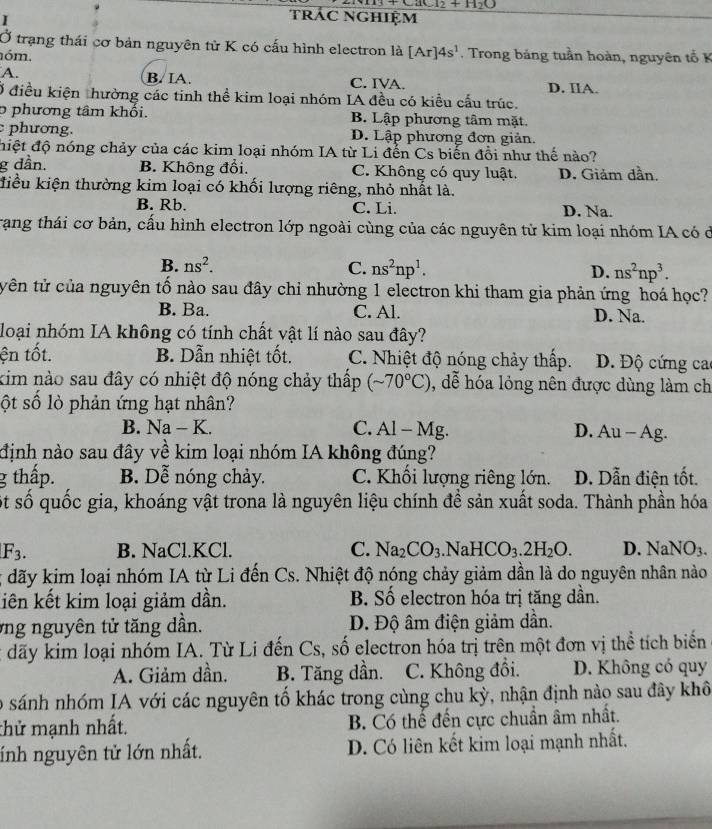 Cl_2+H_2(
I
trác NGhiệm
Ở trạng thái cơ bản nguyên tử K có cấu hình electron là [Ar]4s^1. Trong bảng tuần hoàn, nguyên tổ K
óm
B. IA.
A. C. IVA. D. IIA.
Ở điều kiện thường các tinh thể kim loại nhóm IA đều có kiều cấu trúc.
o phương tâm khối. B. Lập phương tâm mặt.
phương. D. Lập phương đơn giản.
điệt độ nóng chảy của các kim loại nhóm IA từ Li đến Cs biến đồi như thế nào?
g dần. B. Không đổi. C. Không có quy luật. D. Giảm dần
điểu kiện thường kim loại có khối lượng riêng, nhỏ nhất là.
B. Rb. C. Li. D. Na.
Trạng thái cơ bản, cấu hình electron lớp ngoài cùng của các nguyên tử kim loại nhóm IA có ở
B. ns^2. C. ns^2np^1. D. ns^2np^3.
tyên tử của nguyên tố nào sau đây chỉ nhường 1 electron khi tham gia phản ứng hoá học?
B. Ba. C. Al. D. Na.
loại nhóm IA không có tính chất vật lí nào sau đây?
ện tốt. B. Dẫn nhiệt tốt. C. Nhiệt độ nóng chảy thấp. D. Độ cứng ca
kim nào sau đây có nhiệt độ nóng chảy thấp (sim 70°C) , dễ hóa lỏng nên được dùng làm ch
ột số lỏ phản ứng hạt nhân?
B. Na-K C. Al - Mg. D. Au-Ag.
định nào sau đây về kim loại nhóm IA không đúng?
g thấp. B. Dễ nóng chảy. C. Khổi lượng riêng lớn. D. Dẫn điện tốt.
ột số quốc gia, khoáng vật trona là nguyên liệu chính đề sản xuất soda. Thành phần hóa
F_3. B. NaCl.KCl. C. Na_2CO_3. .NaHCO_3.2H_2O. D. NaNO_3.; đãy kim loại nhóm IA từ Li đến Cs. Nhiệt độ nóng chảy giảm dần là do nguyên nhân nào
liên kết kim loại giảm dần. B. Số electron hóa trị tăng dần.
vng nguyên tử tăng dần. Đ. Độ âm điện giảm dần.
t dãy kim loại nhóm IA. Từ Li đến Cs, số electron hóa trị trên một đơn vị thể tích biến
A. Giảm dần. B. Tăng dần. C. Không đổi. D. Không có quy
o sánh nhóm IA với các nguyên tố khác trong cùng chu kỳ, nhận định nào sau đây khô
thử mạnh nhất. B. Có thế đến cực chuẩn âm nhất.
ính nguyên tử lớn nhất. D. Có liên kết kim loại mạnh nhất.