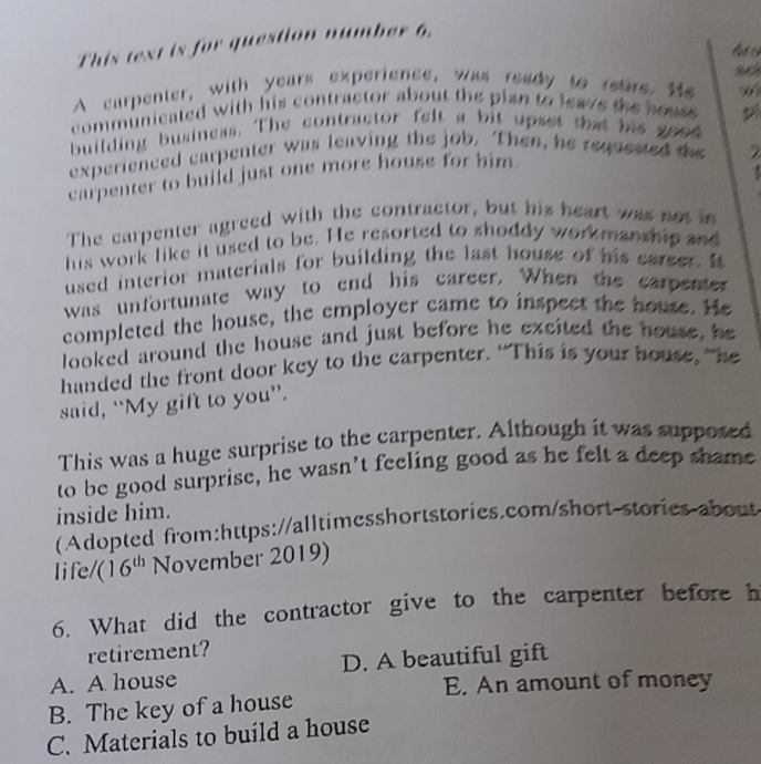 This text is for question number 6.
lạ 
A carpenter, with years experience, was ready to retre, He
communicated with his contractor about the plan to leave the houss .
building business. The contractor felt a bit upset that his good
experienced carpenter was leaving the job. Then, he requested the
carpenter to build just one more house for him.
The carpenter agreed with the contractor, but his heart was not in
his work like it used to be. He resorted to shoddy workmanship and
used interior materials for building the last house of his carser. It
was unfortunate way to end his career. When the carpenter
completed the house, the employer came to inspect the house. He
looked around the house and just before he excited the house, he
handed the front door key to the carpenter. “This is your house, “he
said, “My gift to you”.
This was a huge surprise to the carpenter. Although it was supposed
to be good surprise, he wasn’t feeling good as he felt a deep shame
inside him.
(Adopted from:https://alltimesshortstories.com/short-stories about
life/ (16^(th) November 2019)
6. What did the contractor give to the carpenter before h
retirement?
A. A house D. A beautiful gift
E. An amount of money
B. The key of a house
C. Materials to build a house