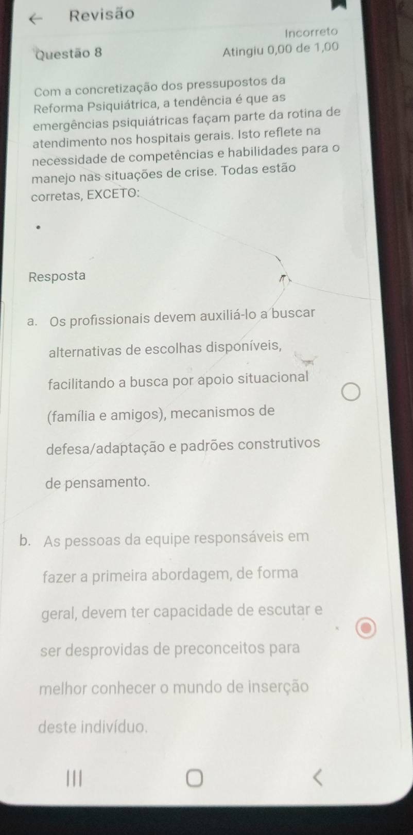 Revisão
Incorreto
Questão 8
Atingiu 0,00 de 1,00
Com a concretização dos pressupostos da
Reforma Psiquiátrica, a tendência é que as
emergências psiquiátricas façam parte da rotina de
atendimento nos hospitais gerais. Isto reflete na
necessidade de competências e habilidades para o
manejo nas situações de crise. Todas estão
corretas, EXCETO:
Resposta
a. Os profissionais devem auxiliá-lo a buscar
alternativas de escolhas disponíveis,
facilitando a busca por apoio situacional
(família e amigos), mecanismos de
defesa/adaptação e padrões construtivos
de pensamento.
b. As pessoas da equipe responsáveis em
fazer a primeira abordagem, de forma
geral, devem ter capacidade de escutar e
ser desprovidas de preconceitos para
melhor conhecer o mundo de inserção
deste indivíduo.