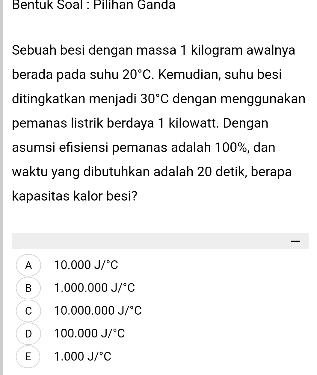 Bentuk Soal : Pilihan Ganda
Sebuah besi dengan massa 1 kilogram awalnya
berada pada suhu 20°C. Kemudian, suhu besi
ditingkatkan menjadi 30°C dengan menggunakan
pemanas listrik berdaya 1 kilowatt. Dengan
asumsi efisiensi pemanas adalah 100%, dan
waktu yang dibutuhkan adalah 20 detik, berapa
kapasitas kalor besi?

A 10.000J/^circ C
B 1.000.000J/^circ C
C 10.000.000J/^circ C
D 100.000J/^circ C
E 1.000J/^circ C