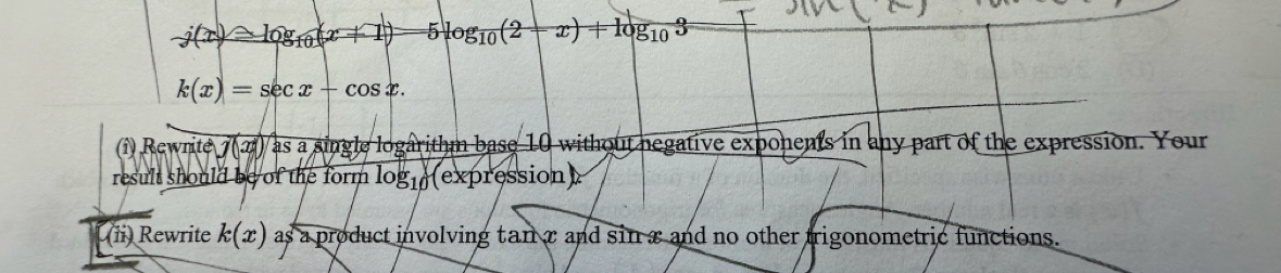 j(x)=log _10(x+1) 5log _10(2-x)+log _103
k(x)=sec x-cos x. 
(î) Rewrite j(x(x1) as a single logarithm base 10 without negative exponents in any part of the expression. Your 
result should be of the form log _10 (expression) 
(ii) Rewrite k(x) as a product involving tan x and sin x and no other trigonometric functions.