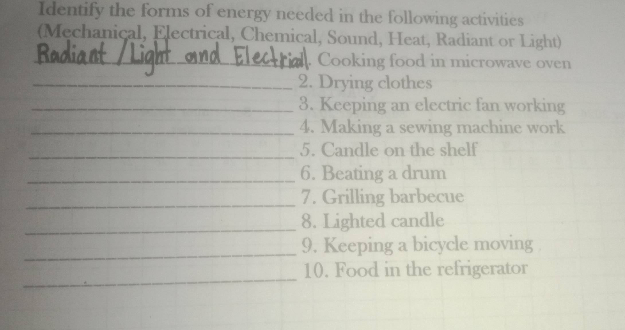 Identify the forms of energy needed in the following activities 
(Mechanical, Electrical, Chemical, Sound, Heat, Radiant or Light) 
_. Cooking food in microwave oven 
_2. Drying clothes 
_3. Keeping an electric fan working 
_4. Making a sewing machine work 
_5. Candle on the shelf 
_6. Beating a drum 
_7. Grilling barbecue 
_8. Lighted candle 
_ 
9. Keeping a bicycle moving 
_ 
10. Food in the refrigerator