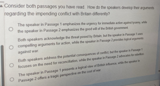 Consider both passages you have read. How do the speakers develop their arguments
regarding the impending conflict with Britain differently?
The speaker in Passage 1 emphasizes the urgency for immediate action against tyranny, while
the speaker in Passage 2 emphasizes the good will of the British government.
Both speakers acknowledge the threat posed by Britain, but the speaker in Passage 1 uses
compelling arguments for action, while the speaker in Passage 2 provides logical arguments
against war.
Both speakers address the potential consequences of conflict, but the speaker in Passage 1
focuses on the need for reconciliation, while the speaker in Passage 2 advocates for rebellion
The speaker in Passage 1 presents a logical view of British influence, while the speaker in
Passage 2 offers a tragic perspective on the cost of war.