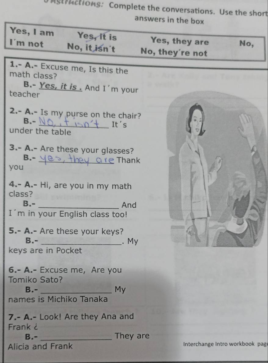 Astractions: Complete the conversations. Use the short 
answers in the box 
Yes, I am Yes, it is Yes, they are No, 
I'm not No, it isn't No, they're not 
1.- A.- Excuse me, Is this the 
math class? 
B.- Yes, it is . And I'm your 
teacher 
2.- A.- Is my purse on the chair? 
B.- _It's 
under the table 
3.- A.- Are these your glasses? 
B.- _Thank 
you 
4.- A.- Hi, are you in my math 
class? 
B.- _And 
I'm in your English class too! 
5.- A.- Are these your keys? 
B.- _. My 
keys are in Pocket 
6.- A.- Excuse me, Are you 
Tomiko Sato? 
B.- _My 
names is Michiko Tanaka 
7.- A.- Look! Are they Ana and 
Frank ¿ 
B.-_ They are 
Alicia and Frank Interchange Intro workbook page