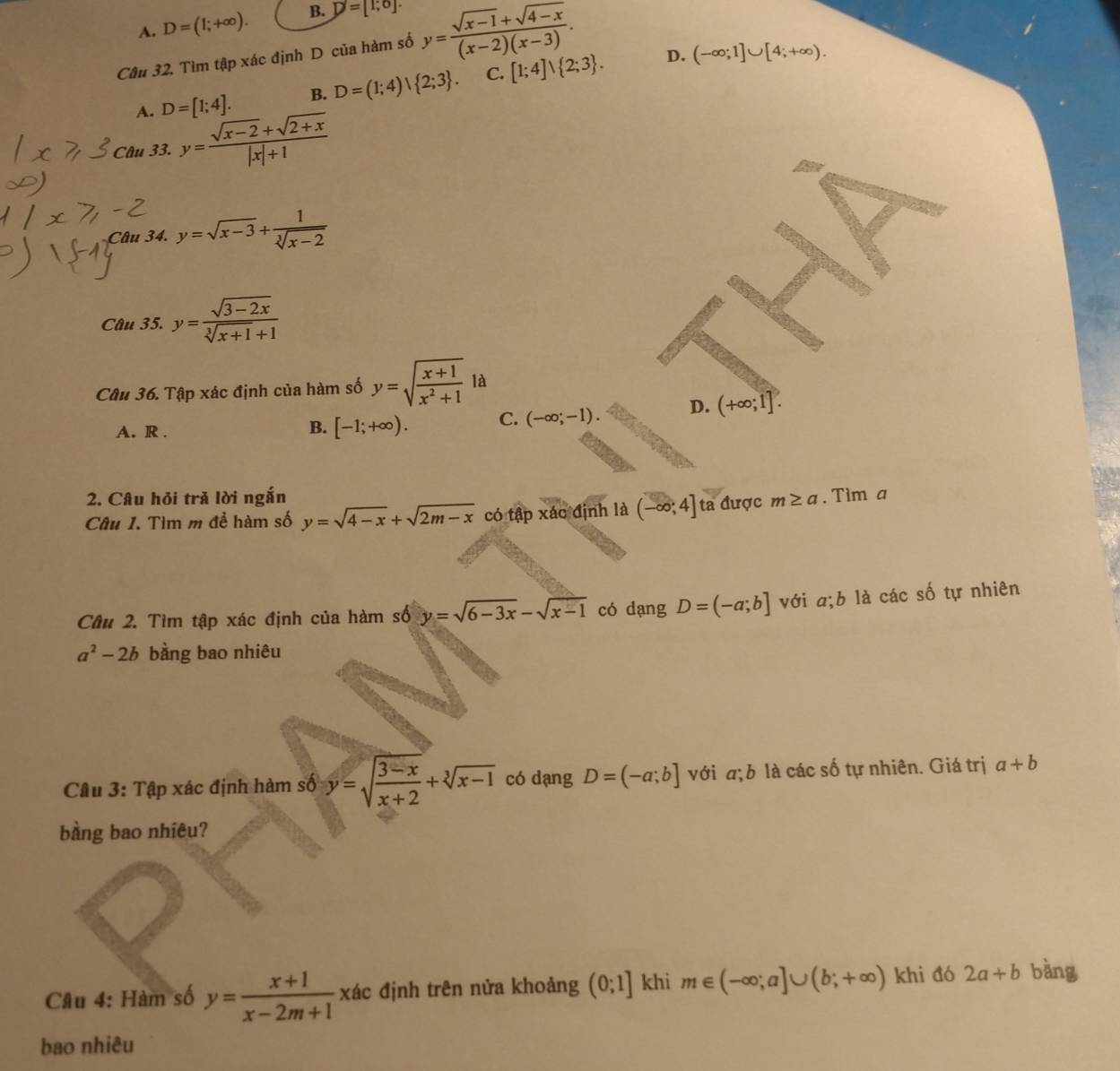 A. D=(1;+∈fty ). B. D=[1;0].
Câu 32. Tìm tập xác định D của hàm số y= (sqrt(x-1)+sqrt(4-x))/(x-2)(x-3) .
D.
A. D=[1;4]. B. D=(1;4)| 2;3 . C. [1;4]vee  2;3 . (-∈fty ;1]∪ [4;+∈fty ).
Câu 33. y= (sqrt(x-2)+sqrt(2+x))/|x|+1 
Câu 34. y=sqrt(x-3)+ 1/sqrt[3](x-2) 
Câu 35. y= (sqrt(3-2x))/sqrt[3](x+1)+1 
Câu 36. Tập xác định của hàm số y=sqrt(frac x+1)x^2+1 là
A. R .
B. [-1;+∈fty ). C. (-∈fty ;-1) D. (+∈fty ;1].
2. Câu hỏi trả lời ngắn
Câu 1. Tìm m để hàm số y=sqrt(4-x)+sqrt(2m-x) có tập xác định là (-∈fty ;4] ta được m≥ a. Tim a
Câu 2. Tìm tập xác định của hàm số y=sqrt(6-3x)-sqrt(x-1) có dang D=(-a;b] với a;b là các số tự nhiên
a^2-2b bằng bao nhiêu
Câu 3: Tập xác định hàm số y=sqrt(frac 3-x)x+2+sqrt[3](x-1) có dang D=(-a;b] với a;b là các số tự nhiên. Giá trị a+b
bàng bao nhiêu?
Câu 4: Hàm số y= (x+1)/x-2m+1  xác định trên nửa khoảng (0;1] khi m∈ (-∈fty ;a]∪ (b;+∈fty ) khi đó 2a+b bàng
bao nhiêu